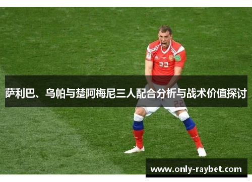 萨利巴、乌帕与楚阿梅尼三人配合分析与战术价值探讨 萨利巴、乌帕与楚阿梅尼三人配合分析与战术价值探讨