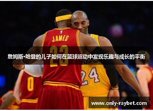 詹姆斯·哈登的儿子如何在篮球运动中发现乐趣与成长的平衡 詹姆斯·哈登的儿子如何在篮球运动中发现乐趣与成长的平衡