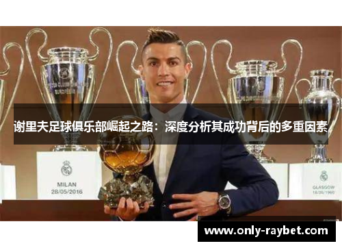 谢里夫足球俱乐部崛起之路:深度分析其成功背后的多重因素 谢里夫足球俱乐部崛起之路:深度分析其成功背后的多重因素