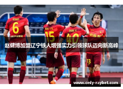 赵健博加盟辽宁铁人增强实力引领球队迈向新高峰 赵健博加盟辽宁铁人增强实力引领球队迈向新高峰