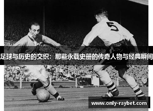 足球与历史的交织:那些永载史册的传奇人物与经典瞬间 足球与历史的交织:那些永载史册的传奇人物与经典瞬间