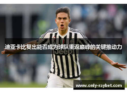 迪亚卡比复出能否成为球队重返巅峰的关键推动力 迪亚卡比复出能否成为球队重返巅峰的关键推动力