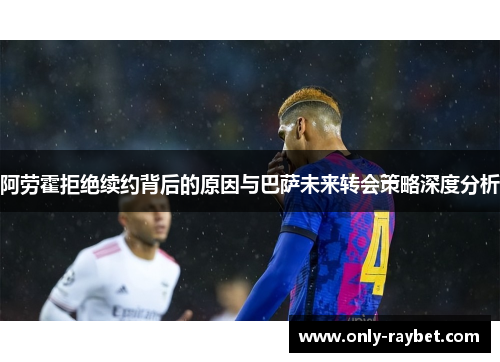 阿劳霍拒绝续约背后的原因与巴萨未来转会策略深度分析 阿劳霍拒绝续约背后的原因与巴萨未来转会策略深度分析