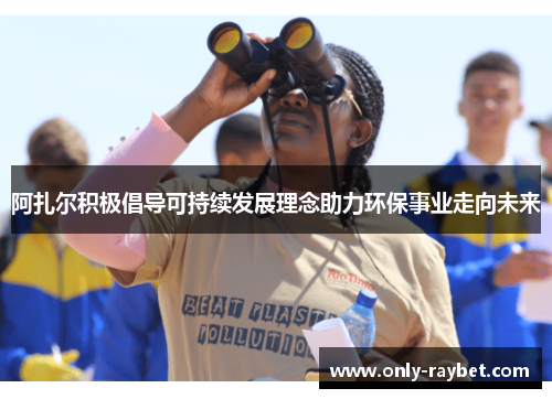 阿扎尔积极倡导可持续发展理念助力环保事业走向未来 阿扎尔积极倡导可持续发展理念助力环保事业走向未来