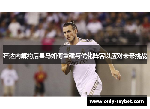 齐达内解约后皇马如何重建与优化阵容以应对未来挑战