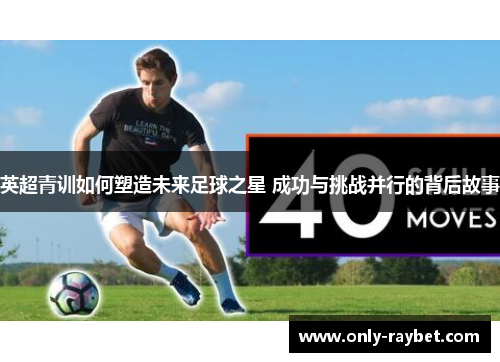 英超青训如何塑造未来足球之星 成功与挑战并行的背后故事