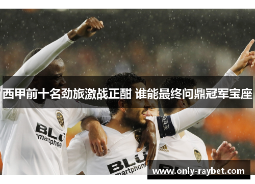 西甲前十名劲旅激战正酣 谁能最终问鼎冠军宝座