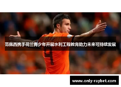 范佩西携手荷兰青少年开展水利工程教育助力未来可持续发展 范佩西携手荷兰青少年开展水利工程教育助力未来可持续发展