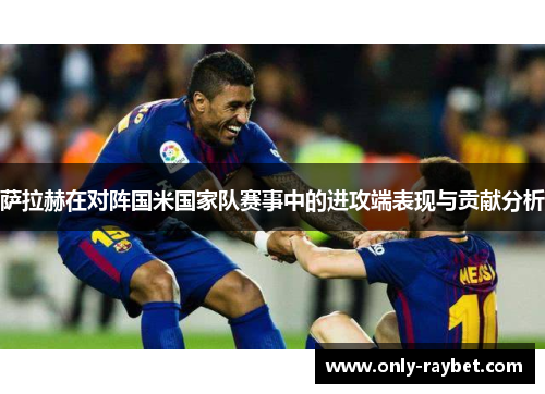 萨拉赫在对阵国米国家队赛事中的进攻端表现与贡献分析