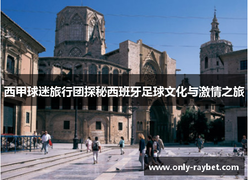 西甲球迷旅行团探秘西班牙足球文化与激情之旅