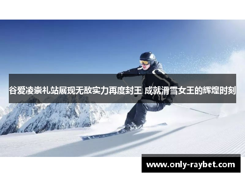 谷爱凌崇礼站展现无敌实力再度封王 成就滑雪女王的辉煌时刻
