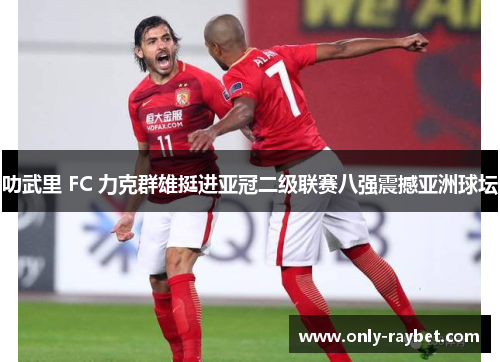 叻武里 FC 力克群雄挺进亚冠二级联赛八强震撼亚洲球坛